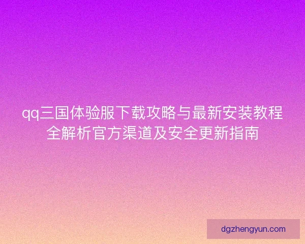 qq三国体验服下载攻略与最新安装教程全解析官方渠道及安全更新指南 qq三国体验服下载攻略与最新安装教程全解析官方渠道及安全更新指南