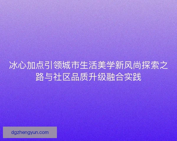 冰心加点引领城市生活美学新风尚探索之路与社区品质升级融合实践 冰心加点引领城市生活美学新风尚探索之路与社区品质升级融合实践