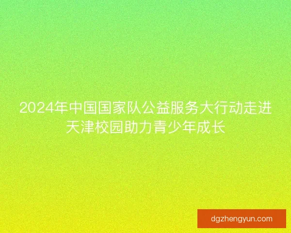 2024年中国国家队公益服务大行动走进天津校园助力青少年成长
