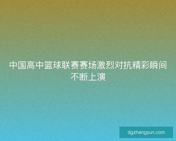 中国高中篮球联赛赛场激烈对抗精彩瞬间不断上演