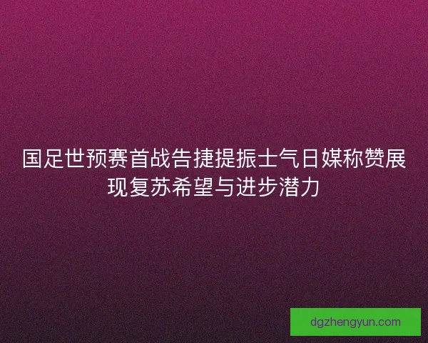 国足世预赛首战告捷提振士气日媒称赞展现复苏希望与进步潜力