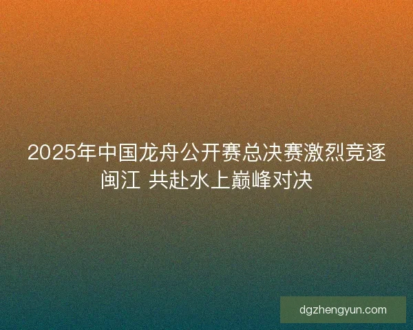 2025年中国龙舟公开赛总决赛激烈竞逐闽江 共赴水上巅峰对决 2025年中国龙舟公开赛总决赛激烈竞逐闽江 共赴水上巅峰对决