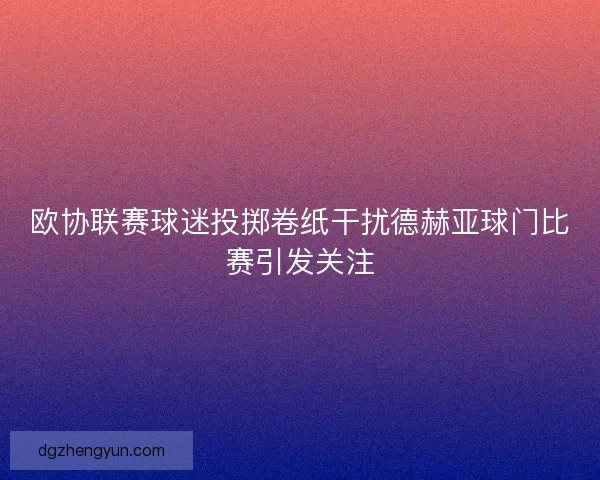 欧协联赛球迷投掷卷纸干扰德赫亚球门比赛引发关注