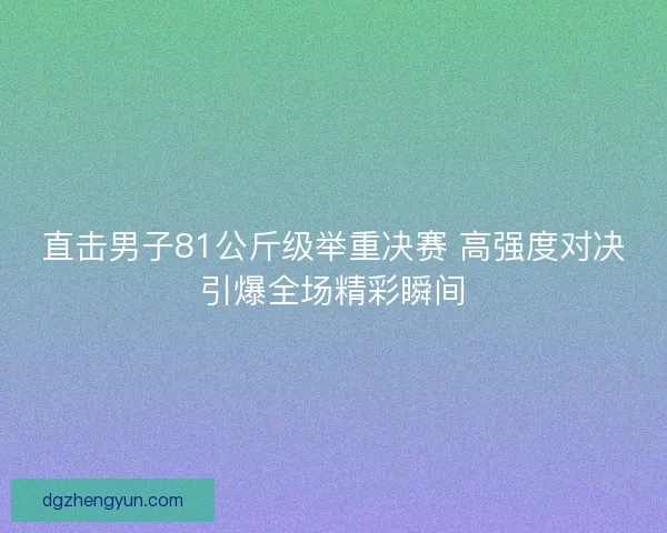 直击男子81公斤级举重决赛 高强度对决引爆全场精彩瞬间