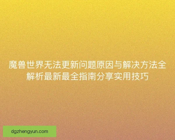 魔兽世界无法更新问题原因与解决方法全解析最新最全指南分享实用技巧