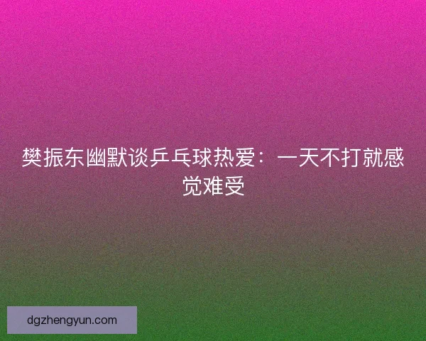 樊振东幽默谈乒乓球热爱：一天不打就感觉难受