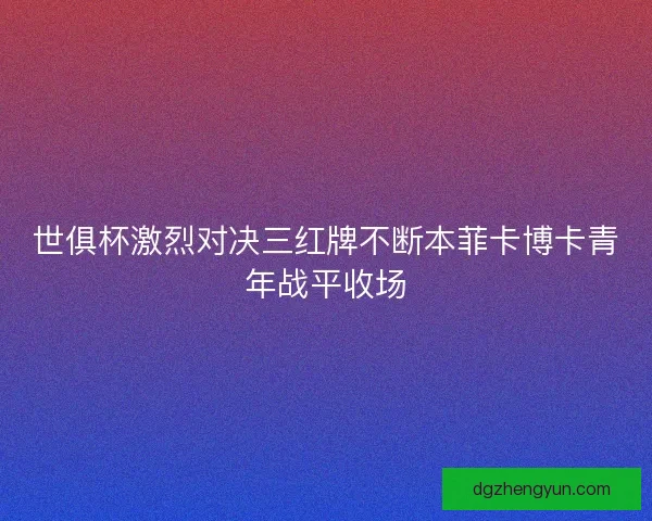 世俱杯激烈对决三红牌不断本菲卡博卡青年战平收场 世俱杯激烈对决三红牌不断本菲卡博卡青年战平收场