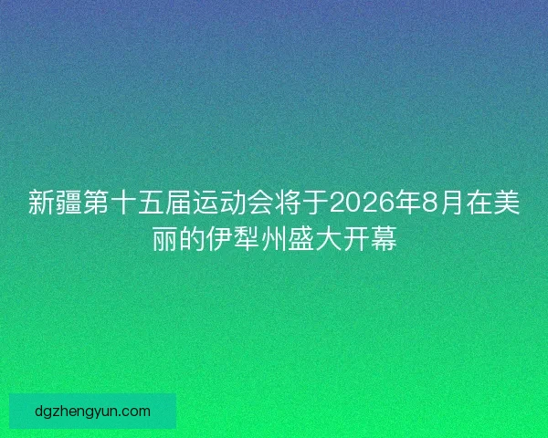 新疆第十五届运动会将于2026年8月在美丽的伊犁州盛大开幕