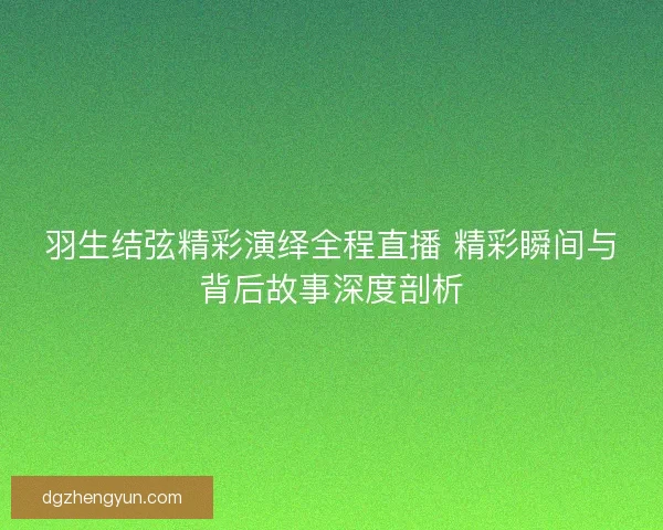 羽生结弦精彩演绎全程直播 精彩瞬间与背后故事深度剖析 羽生结弦精彩演绎全程直播 精彩瞬间与背后故事深度剖析