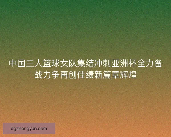 中国三人篮球女队集结冲刺亚洲杯全力备战力争再创佳绩新篇章辉煌