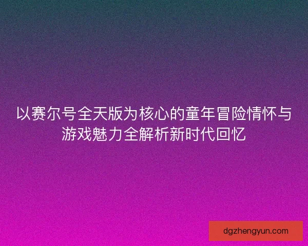 以赛尔号全天版为核心的童年冒险情怀与游戏魅力全解析新时代回忆