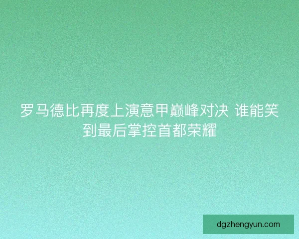 罗马德比再度上演意甲巅峰对决 谁能笑到最后掌控首都荣耀